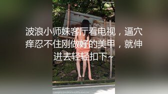 波浪小师妹客厅看电视，逼穴痒忍不住刚做好的美甲，就伸进去轻轻扣下~