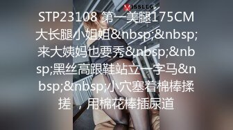 STP23108 第一美腿175CM大长腿小姐姐&nbsp;&nbsp;来大姨妈也要秀&nbsp;&nbsp;黑丝高跟鞋站立一字马&nbsp;&nbsp;小穴塞着棉棒揉搓 ，用棉花棒插尿道