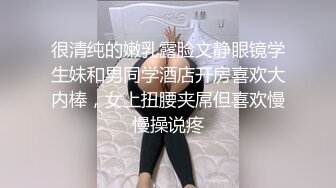 很清纯的嫩乳露脸文静眼镜学生妹和男同学酒店开房喜欢大内棒，女上扭腰夹屌但喜欢慢慢操说疼