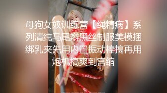 母狗女奴训练营【绳精病】系列清纯马尾辫黑丝制服美模捆绑乳夹先用内置振动棒搞再用炮机搞爽到宫缩