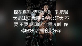 探花系列-酒店约操丰乳肥臀大奶妹,无套爆操 老公好大 不要 不要 啊啊啊 全程浪叫  你鸡巴好大 插的我好痒