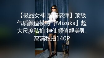 【极品女神 重磅核弹】顶级气质颜值模特『Mizuka』超大尺度私拍 神仙颜值靓美乳 高清私拍140P