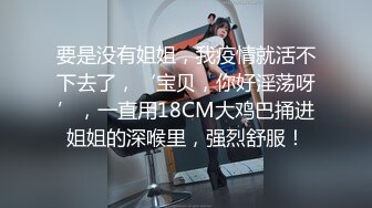 要是没有姐姐，我疫情就活不下去了，‘宝贝，你好淫荡呀’，一直用18CM大鸡巴捅进姐姐的深喉里，强烈舒服！