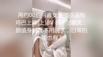 再约00后抖音女主播抠逼掏鸡巴上阵[上]8V 88P，重庆，颜值身材就不用说了，日常拍照也有2