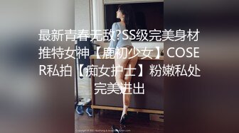 最新青春无敌?SS级完美身材推特女神【鹿初少女】COSER私拍【痴女护士】粉嫩私处完美进出