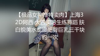 【极品女神推特卖肉】上海32D阿西 大四实习生练舞蹈 肤白貌美水蛇腰肥臀巨乳三千块约一次