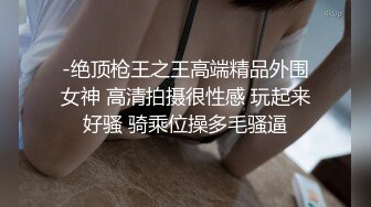 -绝顶枪王之王高端精品外围女神 高清拍摄很性感 玩起来好骚 骑乘位操多毛骚逼