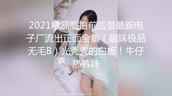 2021精品厕拍前后景最新电子厂流出正面全景（靓妹极品无毛B）光秃秃的白板！牛仔热裤妹