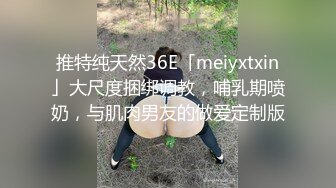 推特纯天然36E「meiyxtxin」大尺度捆绑调教，哺乳期喷奶，与肌肉男友的做爱定制版