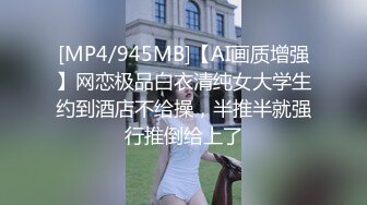 [MP4/945MB]【AI画质增强】网恋极品白衣清纯女大学生约到酒店不给操，半推半就强行推倒给上了