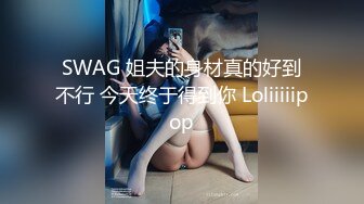 SWAG 姐夫的身材真的好到不行 今天终于得到你 Loliiiiipop