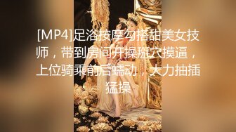 [MP4]足浴按摩勾搭甜美女技师，带到房间开操掰穴摸逼，上位骑乘前后蠕动，大力抽插猛操