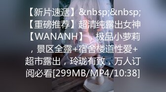 【新片速遞】&nbsp;&nbsp;【重磅推荐】超清纯露出女神【WANANH】，极品小萝莉，景区全露+宿舍楼道性爱+超市露出，玲珑有致，万人订阅必看[299MB/MP4/10:38]