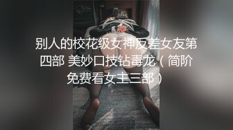 别人的校花级女神反差女友第四部 美妙口技钻毒龙（简阶免费看女主三部）