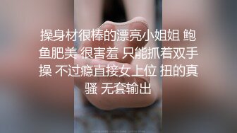 操身材很棒的漂亮小姐姐 鲍鱼肥美 很害羞 只能抓着双手操 不过瘾直接女上位 扭的真骚 无套输出