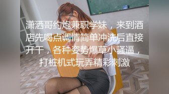 潇洒哥约炮兼职学妹，来到酒店先喝点调情简单冲洗后直接开干，各种姿势爆草小骚逼，打桩机式玩弄精彩刺激