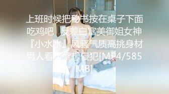 上班时候把秘书按在桌子下面吃鸡吧✅反差白富美御姐女神『小水水』风骚气质高挑身材男人看了就想侵犯[MP4/585MB]