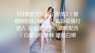 5月最新兄妹乱伦剧情3！被破除的妹妹洗澡，被哥哥强行进入 浴室里开干，非常配合！白瘦幼的妹妹 超级白嫩