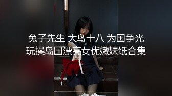 兔子先生 大鸟十八 为国争光玩操岛国漂亮女优嫩妹纸合集