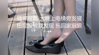 骚邻居骚 大晚上电梯旁发骚扭屁股被我发现 拖回家狠狠艹