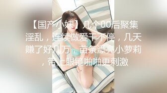 【国产小妹】几个00后聚集淫乱，连续做爱干不停，几天赚了好几万，苗条漂亮小萝莉，带上眼镜啪啪更刺激