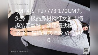 [MP4]STP27773 170CM九头身！极品身材网红女神！情趣装黑丝袜，跳蛋振动棒双管齐下，猛捅骚穴呻吟 VIP0600