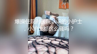 爆操住院时医院认识的小护士，小护士都这么骚吗？