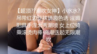 【超顶??潮吹女神】小水水? 吊带红边丝袜情趣色诱 淫媚阳具手淫大秀潮喷 女上位骑乘滚烫肉棒 高潮迭起无限潮吹