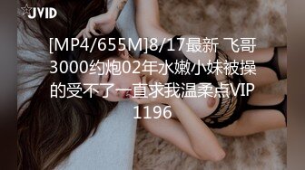 [MP4/655M]8/17最新 飞哥3000约炮02年水嫩小妹被操的受不了一直求我温柔点VIP1196