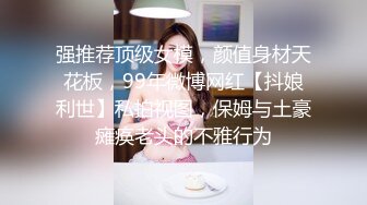 强推荐顶级女模，颜值身材天花板，99年微博网红【抖娘利世】私拍视图，保姆与土豪瘫痪老头的不雅行为