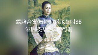 露脸合集 爆操超嫩JK女叫BB酒后被操哭声音可射