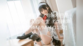 【新片速遞】 “你的鸡巴是我见过最大的尺寸”约炮离异人妻 [29MB/MP4/11:52]