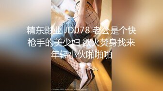 精东影业 JD078 老公是个快枪手的美少妇 欲火焚身找来年轻小伙啪啪啪