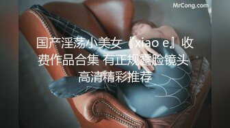 国产淫荡小美女『xiao e』收费作品合集 有正规露脸镜头 高清精彩推荐