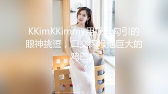 KKimKKimmy用极具勾引的眼神挑逗，口交深喉他巨大的鸡巴。