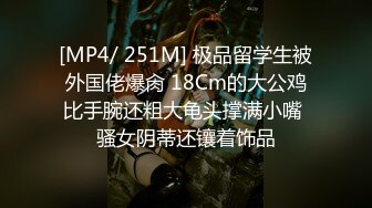 [MP4/ 251M] 极品留学生被外国佬爆肏 18Cm的大公鸡比手腕还粗大龟头撑满小嘴 骚女阴蒂还镶着饰品