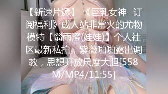 【新速片遞】 《巨乳女神✅订阅福利》成人站非常火的尤物模特【翁雨澄(娃娃)】个人社区最新私拍，紫薇啪啪露出调教，思想开放尺度大胆[558M/MP4/11:55]