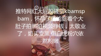 推特网红大屁股骚货kbamspbam，怀孕了还能挺着个大肚子拍照拍视频挣钱，太敬业了，奶头变黑 但白虎粉穴依然粉嫩