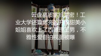 ⚫️⚫️云盘高质露脸泄密！工业大学还算漂亮的开朗甜美小姐姐喜欢上了四眼理工男，不雅性爱自拍视图被曝