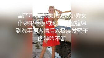 国产CD系列美艳伪娘小乔女仆装跟老板约炮 从卧室缠绵到洗手间激情后入极度发骚干的呻吟不断