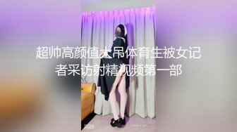 超帅高颜值大吊体育生被女记者采访射精视频第一部