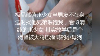 极品颜值Jk少女当男友不在身边时找他兄弟喂饱我，看似清纯的JK少女 其实放学后是个渴望被大鸡巴灌满的小母狗