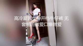 高冷豪乳女神开档牛仔裤 无套啪啪做爱口爆做爱