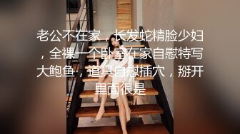 老公不在家，长发蛇精脸少妇，全裸一个卧室在家自慰特写大鲍鱼，道具自慰插穴，掰开里面很是