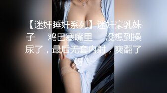 【迷奸睡奸系列】迷奸豪乳妹子❤️鸡巴塞嘴里❤️没想到操尿了，最后无套内射，爽翻了呀！