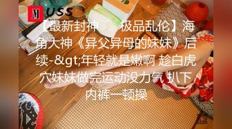 【最新封神❤️ 极品乱伦】海角大神《异父异母的妹妹》后续-&gt;年轻就是嫩啊 趁白虎穴妹妹做完运动没力气 扒下内裤一顿操