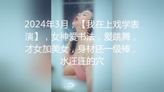 2024年3月，【我在上戏学表演】，女神爱书法，爱跳舞，才女加美女，身材还一级棒，水汪汪的穴