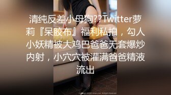 清纯反差小母狗??Twitter萝莉『呆胶布』福利私拍，勾人小妖精被大鸡巴爸爸无套爆炒内射，小穴穴被灌满爸爸精液流出