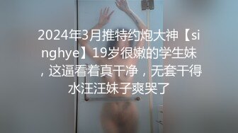 2024年3月推特约炮大神【singhye】19岁很嫩的学生妹，这逼看着真干净，无套干得水汪汪妹子爽哭了