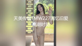 天美传媒TMW227回忆旧爱高潮时刻